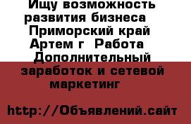 Ищу возможность развития бизнеса. - Приморский край, Артем г. Работа » Дополнительный заработок и сетевой маркетинг   